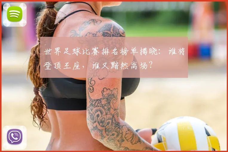 世界足球比赛排名榜单揭晓：谁将登顶王座，谁又黯然离场？