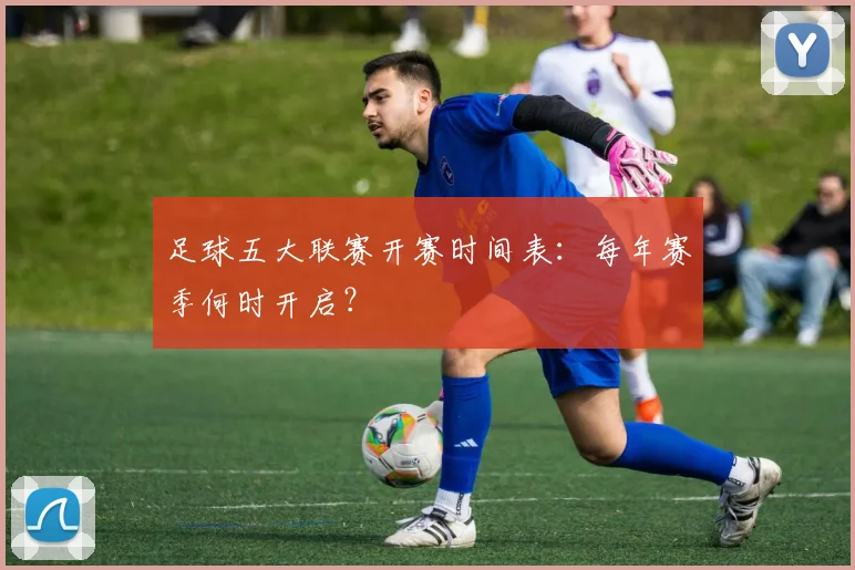 足球五大联赛开赛时间表:每年赛季何时开启?