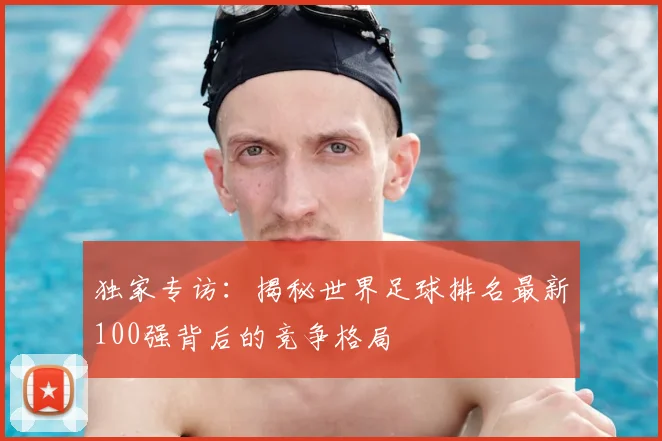 独家专访:揭秘世界足球排名最新100强背后的竞争格局
