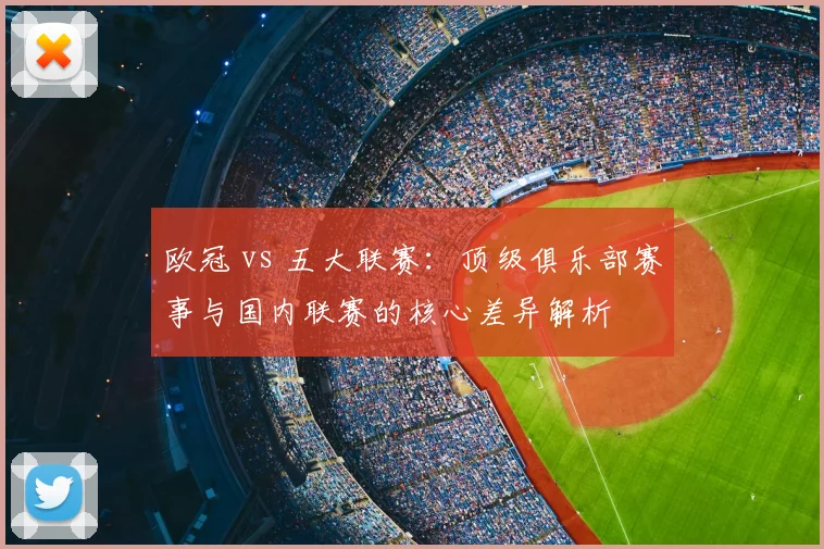 欧冠 vs 五大联赛:顶级俱乐部赛事与国内联赛的核心差异解析