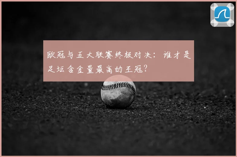 欧冠与五大联赛终极对决:谁才是足坛含金量最高的王冠?