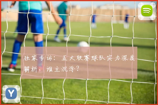 独家专访：五大联赛球队实力深度解析，谁主沉浮？