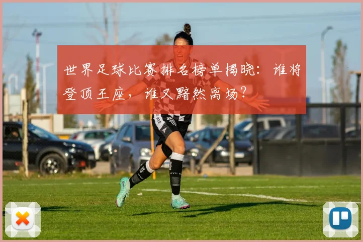 世界足球比赛排名榜单揭晓:谁将登顶王座,谁又黯然离场?