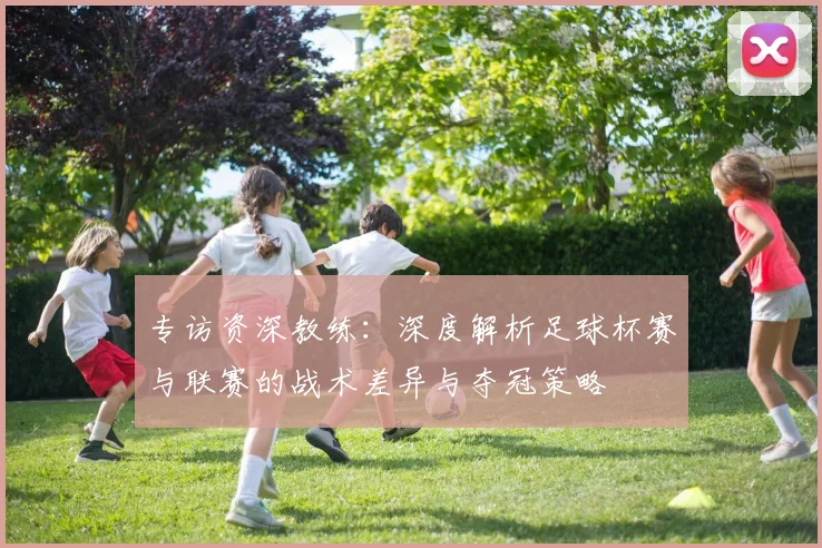 专访资深教练：深度解析足球杯赛与联赛的战术差异与夺冠策略